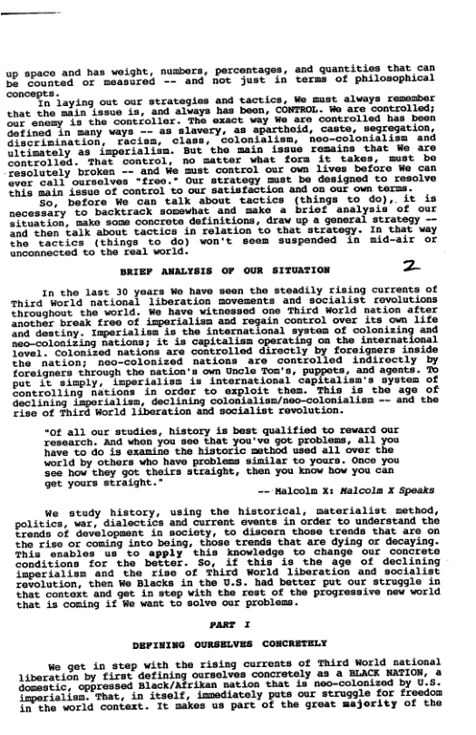up space and has weight, numbors, percentages, and guantities that can B Eoemcad of "measired - and ot just in terms of philosophical oncept O aying out our strategies and tactics, We mist slvays resssber chat the ‘adin iosue 15, and aluays has been, CONTROL. W are controlled; O e e Sont ol ar The exict way We ace controlled has beon Gofined in many vays — 43 slavery, as ‘aparthoid, Caste, segregation, e erinimacion, ‘Thcisn, clase, colonieliem, heo-colonialisa and Earety as imporialiin. But ’the main issue Tesaine that We are ol Inas contiol, o satter what fora it takes, must be ComeTately broken — and e mst control our own Lives before We can e vell” ouceeiven “freo.- Our strategy mst be designed to resoive 755 sain {ob06 oF Contiol o ouE satisfaction and on our own terss. o beforo Mo can talk about tactics (things to do), it is necessaty ve backsrack somevhat and make a briet analysis of our Ceariad, e sooa oncrote definitions, drav up a goneral strateqy — e Then ok atout Cactics in relation to that stratesy: ib that vay he “Taccics (things o do) won’t seem suspended in mid-air or inconnectad to the Teal world: BRIEF ANALYSIS OF OUR SITUATION z In the last 30 yaars Wo have seen the steadily rising currents of Third World national liberation movements and socialist revolutions hroaghout the world. We have witnossed one Third World nation after Snoehor break free of isperislism and regain control over its own life ind destiny. Inperialisa is the international systes of colonizing and neo-colonizing nations; it is capitalism operating on the internat: Tovel. Colonised nations are controlled directly by foreiguers inside the. nation; nao-colonized nations are controlled indiroctly by foreigners through the nation’s own Uncle Toa’s, puppets, and agents. To e ety Llperialits, 1o intornational Cepiealisa‘s oystes of Sontrolling nations in order to exploit thes. This is the age of Geciining Laporialism, declining colonialisn/noo-colonialisn ~- and the Ziac of Fhird World 1iberation and socialist revolution. “0f all our studies, history is best qualified to reward our research, And whon you 800 that you’ve got problems, all you have o do i3 examine the historic metbod used all over the World by Others who have probless similar to yours. Once you See how they got theirs straight, then you know how you can get yours straight.” - Malcolm x: Malcola X Speaks Ve study history, using the historical, materialist sethod, policics, “var, dialectics and urront eveats in order to understand tho Tronia S Sebolopmane 2 docioty. o acers tiose Lreads Tt ure o0 he"fioe or coning into boind, these trends that are dying or decaying. e e o e chie knouiodos. %o chanvs ot ‘condrats oadictons for the berier. So. if this s the age of declining operiaiiun ‘and “the rise of Fhird Worid liberatice and scoiaiist Zobolation, then wa Blacks in the U.S. had better put our struggle in That concort and get in svep with the Fest of the progreasive new world hat is coning f We want to Soive our problems. pane 1 DEPINING OURSELVES CONCRETELY We get in step with the rising carreats of Third World mational Aiberation by tizet detiniag curselves concrately as & BLACK MATION, o Gomestic, oppressed Black/Afrikan nation that i neo-colonized by (operiaiisn, That, in itself, imediately puts cur struggle for freedom {P2he vorla context. It makes us part of the great majority of the
